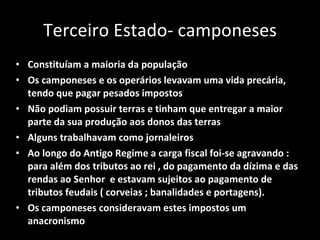 Terceiro Estado- camponeses Constituíam a maioria da população Os camponeses e os operários levavam uma vida precária, tendo que pagar pesados impostos Não podiam possuir terras e tinham que entregar a maior parte da sua produção aos donos das terras Alguns trabalhavam como jornaleiros Ao longo do Antigo Regime a carga fiscal foi-se agravando : para além dos tributos ao rei , do pagamento da dízima e das rendas ao Senhor  e estavam sujeitos ao pagamento de tributos feudais ( corveias ; banalidades e portagens).  Os camponeses consideravam estes impostos um anacronismo 