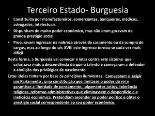 Terceiro Estado- Burguesia Constituída por manufactureiros, comerciantes, banqueiros, médicos, advogados, intelectuais Dispunham de muito poder económico, mas não eram gozavam de grande prestígio social Procuravam ingressar na nobreza através da casamento ou da compra de cargos, mas ao longo do séc XVIII este ingresso tornou-se cada vez mais difícil Desta forma, a Burguesia vai começar a lutar contra este sistema  que valorizava mais a descendência do que o talento e começaram a defender a abolição dos privilégios de nascimento Estas ideias tinham por base os princípios iluministas.  Comecaram a  exigir um Parlamento , uma constituição que limitasse o poder do rei e garantisse a liberdade de pensamento, julgamentos justos, tolerância religiosa, reformas administrativas que eliminassem o desperdício e a ineficácia económica. Pretendiam ascender ao poder político e obter o prestígio social correspondente ao seu poder económico. 