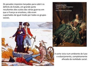 Os pesados impostos lançados para cobrir os deficits do Estado, em grande parte resultantes dos custos das várias guerras em que a França se envolveu, não eram suportados de igual modo por todos os grupos sociais. François Boucher Retrato   de Mme Pompadour 1756 Alte Pinakothek, Munique A corte vivia num ambiente de luxo e esbanjamento, completamente alheada da realidade social. 