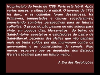 No princípio do Verão de 1789, Paris está febril. Após vários meses, a situação é difícil. O Inverno de 1788 foi duro, e as colheitas foram desastrosas. Na Primavera, tempestades e chuvas sucederam-se, anunciando sombrias perspectivas para as futuras colheitas. O preço do pão passou de oito soldos para vinte, em poucos dias. Marceneiros  do bairro de Saint-Antoine, sapateiros e estofadores do bairro de Saint-Marcel, peixeiras das Halles que não ganham mais de trinta soldos por dia, murmuram contra os governantes e os comerciantes de cereais. Pelo menos, espera-se que os deputados dos Estados Gerais trabalhem para um futuro melhor. A Era das Revoluções 