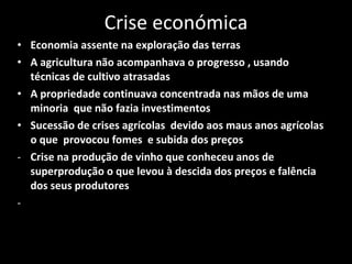 Crise económica Economia assente na exploração das terras A agricultura não acompanhava o progresso , usando técnicas de cultivo atrasadas A propriedade continuava concentrada nas mãos de uma minoria  que não fazia investimentos Sucessão de crises agrícolas  devido aos maus anos agrícolas o que  provocou fomes  e subida dos preços  Crise na produção de vinho que conheceu anos de superprodução o que levou à descida dos preços e falência dos seus produtores 