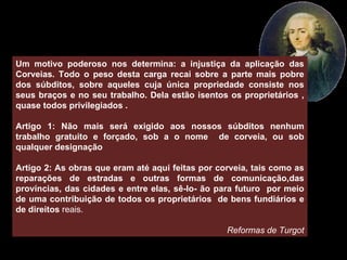 Um motivo poderoso nos determina: a injustiça da aplicação das Corveias. Todo o peso desta carga recai sobre a parte mais pobre dos súbditos, sobre aqueles cuja única propriedade consiste nos seus braços e no seu trabalho. Dela estão isentos os proprietários , quase todos privilegiados . Artigo 1: Não mais será exigido aos nossos súbditos nenhum trabalho gratuito e forçado, sob a o nome  de corveia, ou sob qualquer designação Artigo 2: As obras que eram até aqui feitas por corveia, tais como as reparações de estradas e outras formas de comunicação,das províncias, das cidades e entre elas, sê-lo- ão para futuro  por meio de uma contribuição de todos os proprietários  de bens fundiários e de direitos  reais. Reformas de Turgot 