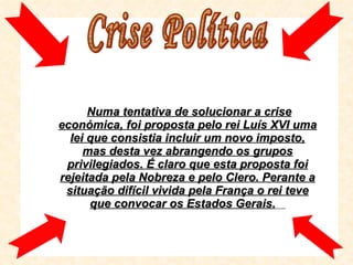 Numa tentativa de solucionar a crise económica, foi proposta pelo rei Luís XVI uma lei que consistia incluir um novo imposto, mas desta vez abrangendo os grupos privilegiados. É claro que esta proposta foi rejeitada pela Nobreza e pelo Clero. Perante a situação difícil vivida pela França o rei teve que convocar os Estados Gerais.   Crise Política  