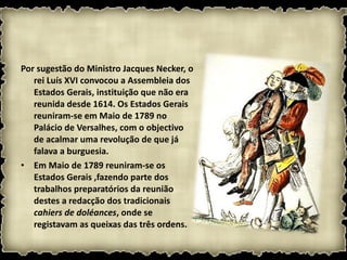 Por sugestão do Ministro Jacques Necker, o rei Luís XVI convocou a Assembleia dos Estados Gerais, instituição que não era reunida desde 1614. Os Estados Gerais reuniram-se em Maio de 1789 no Palácio de Versalhes, com o objectivo de acalmar uma revolução de que já falava a burguesia. Em Maio de 1789 reuniram-se os Estados Gerais ,fazendo parte dos trabalhos preparatórios da reunião destes a redacção dos tradicionais  cahiers de doléances , onde se registavam as queixas das três ordens. 