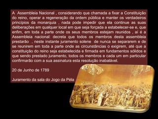 A  Assembleia Nacional , considerando que chamada a fixar a Constituição do reino, operar a regeneração da ordem pública e manter os verdadeiros princípios da monarquia , nada pode impedir que ela continue as suas deliberações em qualquer local em que seja forçada a estabelecer-se e, que enfim, em toda a parte onde os seus membros estejam reunidos , aí é a Assembleia nacional: decreta que todos os membros desta assembleia prestarão  , neste instante juramento solene  de nunca se separarem e de se reunirem em toda a parte onde as circunstâncias o exigirem, até que a constituição do reino seja estabelecida e firmada em fundamentos sólidos e que sendo prestado juramento, todos os membros e cada um em particular confirmarão com a sua assinatura esta resolução inabalável. 20 de Junho de 1789 Juramento da sala do Jogo da Péla 