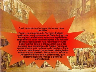 O rei mostrou-se incapaz de tomar uma decisão. Então, os membros do Terceiro Estado realizaram um juramento na Sala do jogo da Péla que consistia em nunca se separarem, enquanto as suas reivindicações não fossem aceites; declararam não reconhecer outro poder acima deles e propuseram-se a dar solução aos problemas da Nação Francesa apresentados nos cadernos de queixas.   Face a este acontecimento as ordens privilegiadas acabaram por desistir. Formou – se assim a Assembleia Nacional Constituinte, que implementou em França a primeira Constituição .   