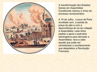 A transformação dos Estados Gerais em Assembleia Constituinte marcou o início do processo revolucionário. A 14 de Julho , o povo de Paris revoltado com  a subida do preço do pão e com a desconfiança do rei em relação à Assembleia ( este tinha pedido o apoio a exércitos estrangeiros para derrubar a Assembleia)  leva a cabo aquele que pode ser considerado o acontecimento que despoletou a Revolução Francesa. 