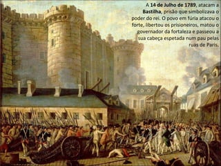 A  14 de Julho de 1789 , atacam a  Bastilha , prisão que simbolizava o poder do rei. O povo em fúria atacou o forte, libertou os prisioneiros, matou o governador da fortaleza e passeou a sua cabeça espetada num pau pelas ruas de Paris. 