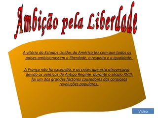 A vitória do Estados Unidos da América fez com que todos os países ambicionassem a liberdade, o respeito e a igualdade.  A França não foi excepção, e as crises que esta atravessava devido às políticas do Antigo Regime  durante o século XVIII, foi um dos grandes factores causadores das corajosas revoluções populares.  Ambição pela Liberdade  Video 