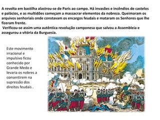 A revolta em bastilha alastrou-se de Paris ao campo. Há invasões e incêndios de castelos e palácios, e as multidões começam a massacrar elementos da nobreza. Queimaram os arquivos senhoriais onde constavam os encargos feudais e mataram os Senhores que lhe fizeram frente. Verificou-se assim uma autêntica revolução camponesa que salvou a Assembleia e assegurou a vitória da Burguesia. Este movimento irracional e impulsivo ficou  conhecido por Grande Medo e levaria os nobres a consentirem na supressão dos direitos feudais . 