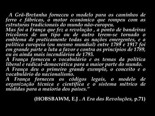 “ A Grã-Bretanha forneceu o modelo para os caminhos de ferro e fábricas, o motor económico que rompeu com as estruturas tradicionais do mundo não-europeu.  Mas foi a França que fez a revolução , a ponto de bandeiras tricolores de um tipo ou de outro terem-se tornado o emblema de praticamente todas as nações emergentes, e a política europeia (ou mesmo mundial) entre 1789 e 1917 foi em grande parte a luta a favor e contra os princípios de 1789, ou os ainda mais incendiários de 1793.  A França forneceu o vocabulário e os temas da política liberal e radical-democrática para a maior parte do mundo.  A França deu o primeiro grande exemplo, o conceito e o vocabulário do nacionalismo.  A França forneceu os códigos legais, o modelo de organização técnica e científica e o sistema métrico de medidas para a maioria dos países.” (HOBSBAWM, E.J .  A Era das Revoluções,  p.71) 