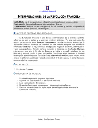 www.historia1imagen.cl

INTERPRETACIONES

DE LA REVOLUCIÓN FRANCESA

Unidad 5: La era de las revoluciones y la conformación del mundo contemporáneo
Contenido: La Revolución Francesa: interpretaciones diversas
Procedimiento: Indagar en las ideas previas de los alumnos y Análisis comparado de
documentos: fuentes primarias e historiografía.
ANTES DE EMPEZAR RECUERDA QUE:
La Revolución Francesa es uno de los acontecimientos de la historia occidental
sobre los que aun se debate y se expresan opiniones distintas. Por una parte están los
autores que se asocian a una literatura conservadora, este tipo de autores sostiene que la
Revolución Francesa destruyó los cimientos de una sociedad religiosa, con sentido de
autoridad y obediencia al rey, colocando en el poder a burgueses exaltados, antirreligiosos
y con ideas populistas. Por otra parte se encuentra la literatura con tendencias liberales,
esta reconoce que con la Revolución Francesa se inicia la era del ciudadano, de sus
derechos y deberes, exalta la gesta del pueblo Francés que supo oponerse al dominio
monárquico. Finalmente están los historiadores de tendencia marxista, estos autores ponen
énfasis en el factor económico y social como móvil de la revolución, y en la Burguesía
como su principal protagonista.
CONCEPTOS
 Revolución Francesa
PROPUESTA DE TRABAJO
1.
2.
3.
4.
5.

El curso se organiza en grupos de 4 personas.
Exponen sus ideas acerca de la Revolución Francesa
Leen y comentan los documentos.
Responden brevemente las preguntas y las comparten con el curso.
Elaboran una síntesis escrita según pauta. (articulo periodístico acerca de la
Revolución Francesa)

1
Autor: Ana Henríquez Orrego

 