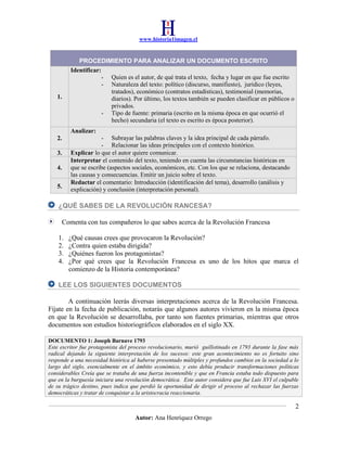 www.historia1imagen.cl

1.

PROCEDIMIENTO PARA ANALIZAR UN DOCUMENTO ESCRITO
Identificar:
- Quien es el autor, de qué trata el texto, fecha y lugar en que fue escrito
- Naturaleza del texto: político (discurso, manifiesto), jurídico (leyes,
tratados), económico (contratos estadísticas), testimonial (memorias,
diarios). Por último, los textos también se pueden clasificar en públicos o
privados.
- Tipo de fuente: primaria (escrito en la misma época en que ocurrió el
hecho) secundaria (el texto es escrito es época posterior).
Analizar:

2.
3.
4.
5.

- Subrayar las palabras claves y la idea principal de cada párrafo.
- Relacionar las ideas principales con el contexto histórico.
Explicar lo que el autor quiere comunicar.
Interpretar el contenido del texto, teniendo en cuenta las circunstancias históricas en
que se escribe (aspectos sociales, económicos, etc. Con los que se relaciona, destacando
las causas y consecuencias. Emitir un juicio sobre el texto.
Redactar el comentario: Introducción (identificación del tema), desarrollo (análisis y
explicación) y conclusión (interpretación personal).

¿QUÉ SABES DE LA REVOLUCIÓN RANCESA?
Comenta con tus compañeros lo que sabes acerca de la Revolución Francesa
1.
2.
3.
4.

¿Qué causas crees que provocaron la Revolución?
¿Contra quien estaba dirigida?
¿Quiénes fueron los protagonistas?
¿Por qué crees que la Revolución Francesa es uno de los hitos que marca el
comienzo de la Historia contemporánea?

LEE LOS SIGUIENTES DOCUMENTOS
A continuación leerás diversas interpretaciones acerca de la Revolución Francesa.
Fíjate en la fecha de publicación, notarás que algunos autores vivieron en la misma época
en que la Revolución se desarrollaba, por tanto son fuentes primarias, mientras que otros
documentos son estudios historiográficos elaborados en el siglo XX.
DOCUMENTO 1: Joseph Barnave 1793
Este escritor fue protagonista del proceso revolucionario, murió guillotinado en 1793 durante la fase más
radical dejando la siguiente interpretación de los sucesos: este gran acontecimiento no es fortuito sino
responde a una necesidad histórica al haberse presentado múltiples y profundos cambios en la sociedad a lo
largo del siglo, esencialmente en el ámbito económico, y esto debía producir transformaciones políticas
considerables Creía que se trataba de una fuerza incontenible y que en Francia estaba todo dispuesto para
que en la burguesía iniciara una revolución democrática. Este autor considera que fue Luis XVI el culpable
de su trágico destino, pues indica que perdió la oportunidad de dirigir el proceso al rechazar las fuerzas
democráticas y tratar de conquistar a la aristocracia reaccionaria.

2
Autor: Ana Henríquez Orrego

 