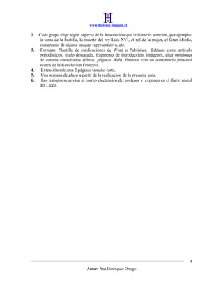 www.historia1imagen.cl

2.

3.

4.
5.
6.

Cada grupo elige algún aspecto de la Revolución que le llame la atención, por ejemplo:
la toma de la bastilla, la muerte del rey Luis XVI, el rol de la mujer, el Gran Miedo,
comentario de alguna imagen representativa, etc.
Formato: Plantilla de publicaciones de Word o Publisher. Editado como artículo
periodísticos: titulo destacado, fragmento de introducción, imágenes, citar opiniones
de autores consultados (libros, páginas Web), finalizar con un comentario personal
acerca de la Revolución Francesa.
Extensión máxima 2 páginas tamaño carta.
Una semana de plazo a partir de la realización de la presente guía.
Los trabajos se envían al correo electrónico del profesor y exponen en el diario mural
del Liceo.

4
Autor: Ana Henríquez Orrego

 