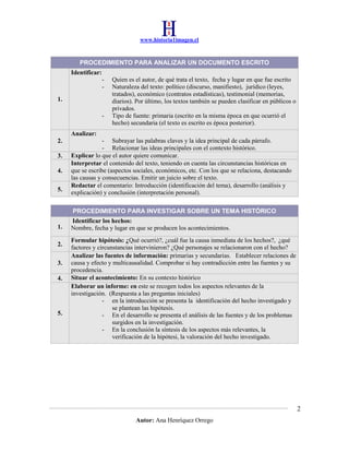 www.historia1imagen.cl

PROCEDIMIENTO PARA ANALIZAR UN DOCUMENTO ESCRITO
Identificar:
1.
-

Quien es el autor, de qué trata el texto, fecha y lugar en que fue escrito
Naturaleza del texto: político (discurso, manifiesto), jurídico (leyes,
tratados), económico (contratos estadísticas), testimonial (memorias,
diarios). Por último, los textos también se pueden clasificar en públicos o
privados.
Tipo de fuente: primaria (escrito en la misma época en que ocurrió el
hecho) secundaria (el texto es escrito es época posterior).

Analizar:
2.
3.
4.
5.

- Subrayar las palabras claves y la idea principal de cada párrafo.
- Relacionar las ideas principales con el contexto histórico.
Explicar lo que el autor quiere comunicar.
Interpretar el contenido del texto, teniendo en cuenta las circunstancias históricas en
que se escribe (aspectos sociales, económicos, etc. Con los que se relaciona, destacando
las causas y consecuencias. Emitir un juicio sobre el texto.
Redactar el comentario: Introducción (identificación del tema), desarrollo (análisis y
explicación) y conclusión (interpretación personal).
PROCEDIMIENTO PARA INVESTIGAR SOBRE UN TEMA HISTÓRICO

1.
2.
3.
4.

5.

Identificar los hechos:
Nombre, fecha y lugar en que se producen los acontecimientos.
Formular hipótesis: ¿Qué ocurrió?, ¿cuál fue la causa inmediata de los hechos?, ¿qué
factores y circunstancias intervinieron? ¿Qué personajes se relacionaron con el hecho?
Analizar las fuentes de información: primarias y secundarias. Establecer relaciones de
causa y efecto y multicausalidad. Comprobar si hay contradicción entre las fuentes y su
procedencia.
Situar el acontecimiento: En su contexto histórico
Elaborar un informe: en este se recogen todos los aspectos relevantes de la
investigación. (Respuesta a las preguntas iniciales)
- en la introducción se presenta la identificación del hecho investigado y
se plantean las hipótesis.
- En el desarrollo se presenta el análisis de las fuentes y de los problemas
surgidos en la investigación.
- En la conclusión la síntesis de los aspectos más relevantes, la
verificación de la hipótesi, la valoración del hecho investigado.

2
Autor: Ana Henríquez Orrego

 