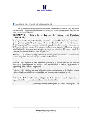 www.historia1imagen.cl

ANALISIS COPARADO DE DOCUMENTOS
En los siguientes documentos podrás constatar las radicales diferencias entre los ideales
revolucionarios y los ideales de la Restauración, nombre con el que se ha designado al periodo que
sigue a la derrota de Napoleón.

DOCUMENTO 1: Declaración de Derechos del Hombre y el Ciudadano.
(FRAGMENTO)
"Los representantes del pueblo francés, constituidos en Asamblea Nacional, considerando
que la ignorancia, el olvido o el desprecio de los derechos del hombre son las únicas causas
de las desgracias públicas y de la corrupción de los gobiernos, han resuelto exponer, en una
declaración solemne, los derechos naturales, inalienables y sagrados del hombre, para que
esta declaración, constantemente presente a todos los miembros del cuerpo social, les
recuerde sin cesar sus derechos y sus deberes...(...)
Artículo 1.- Los hombres nacen y permanecen libres e iguales en derechos. Las distinciones
sociales no pueden fundarse más que sobre la utilidad común.
Artículo 2.- El objetivo de toda asociación política es la conservación de los derechos
naturales e imprescriptibles del hombre. Estos derechos son la libertad, la propiedad, la
seguridad y la resistencia a la opresión.
Artículo 3.- El principio de toda soberanía reside esencialmente en la Nación. Ningún
cuerpo ni individuo puede ejercer autoridad que no emane expresamente de ella.
Artículo 16.: Toda sociedad en la que la garantía de los derechos no está asegurada, ni la
separación de los poderes determinada, no tiene Constitución.
Asamblea Nacional Constituyente de Francia, 26 de agosto 1789

3
Autor: Ana Henríquez Orrego

 