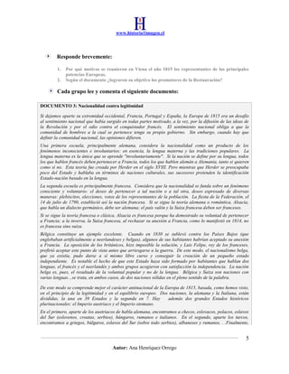 www.historia1imagen.cl

Responde brevemente:
1.
2.

Por qué motivos se reunieron en Viena el año 1815 los representantes de las principales
potencias Europeas.
Según el documento ¿lograron su objetivo los promotores de la Restauración?

Cada grupo lee y comenta el siguiente documento:
DOCUMENTO 3: Nacionalidad contra legitimidad
Si dejamos aparte su extremidad occidental, Francia, Portugal y España, la Europa de 1815 era un desafío
al sentimiento nacional que había surgido en todas partes motivado, a la vez, por la difusión de las ideas de
la Revolución y por el odio contra el conquistador francés. El sentimiento nacional obliga a que la
comunidad de hombres a la cual se pertenece tenga su propio gobierno. Sin embargo, cuando hay que
definir la comunidad nacional, las opiniones difieren.
Una primera escuela, principalmente alemana, considera la nacionalidad como un producto de los
fenómenos inconscientes e involuntarios: en esencia, la lengua materna y las tradiciones populares. La
lengua materna es la única que se aprende "involuntariamente". Si la nación se define por su lengua, todos
los que hablen francés deben pertenecer a Francia, todos los que hablen alemán a Alemania, tanto si quieren
como si no. Esta teoría fue creada por Herder en el siglo XVIII. Pero mientras que Herder se preocupaba
poco del Estado y hablaba en términos de naciones culturales, sus sucesores pretenden la identificación
Estado-nación basado en la lengua.
La segunda escuela es principalmente francesa. Considera que la nacionalidad se funda sobre un fenómeno
consciente y voluntario: el deseo de pertenecer a tal nación o a tal otra, deseo expresado de diversas
maneras: plebiscitos, elecciones, votos de los representantes de la población. La fiesta de la Federación, el
14 de julio de 1790, estableció así la nación francesa. Si se sigue la teoría alemana o romántica, Alsacia,
que habla un dialecto germánico, debe ser alemana; el país valón y la Suiza francesa deben ser franceses.
Si se sigue la teoría francesa o clásica, Alsacia es francesa porque ha demostrado su voluntad de pertenecer
a Francia; a la inversa, la Suiza francesa, al rechazar su anexión a Francia, como lo manifestó en 1814, no
es francesa sino suiza.
Bélgica constituye un ejemplo excelente. Cuando en 1830 se sublevó contra los Países Bajos (que
englobaban artificialmente a neerlandeses y belgas), algunos de sus habitantes habrían aceptado su anexión
a Francia. La oposición de los británicos, hizo imposible la solución, y Luis Felipe, rey de los franceses,
prefirió aceptar este punto de vista antes que arriesgarse a la guerra. De este modo, el nacionalismo belga,
que ya existía, pudo darse a sí mismo libre curso y conseguir la creación de un pequeño estado
independiente. Es notable el hecho de que este Estado haya sido formado por habitantes que hablan dos
lenguas, el francés y el neerlandés y ambos grupos acogieron con satisfacción la independencia. La nación
belga es, pues, el resultado de la voluntad popular y no de la lengua. Bélgica y Suiza son naciones con
varias lenguas…se trata, en ambos casos, de dos naciones sólidas en el pleno sentido de la palabra.
De este modo se comprende mejor el carácter antinacional de la Europa de 1815, basada, como hemos visto,
en el principio de la legitimidad y en el equilibrio europeo. Dos naciones, la alemana y la Italiana, están
divididas, la una en 39 Estados y la segunda en 7. Hay
además dos grandes Estados históricos
plurinacionales: el Imperio austriaco y el Imperio otomano.
En el primero, aparte de los austriacos de habla alemana, encontramos a checos, eslovacos, polacos, eslavos
del Sur (eslovenos, croatas, serbios), húngaros, rumanos e italianos. En el segundo, aparte los turcos,
encontramos a griegos, búlgaros, eslavos del Sur (sobre todo serbios), albaneses y rumanos. . .Finalmente,

5
Autor: Ana Henríquez Orrego

 