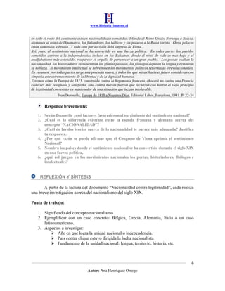 www.historia1imagen.cl

en todo el resto del continente existen nacionalidades sometidas: Irlanda al Reino Unido, Noruega a Suecia,
alemanes al reino de Dinamarca, los finlandeses, los bálticos y los polacos a la Rusia zarista. Otros polacos
están sometidos a Prusia...Y todo esto por decisión del Congreso de Viena…
Así, pues, el sentimiento nacional se ha convertido en una fuerza política. En todas partes los pueblos
sometidos aspiran a la independencia; incluso en los Balcanes, donde el nivel de vida es más bajo y el
analfabetismo más extendido, reaparece el orgullo de pertenecer a un gran pueblo. Los poetas exaltan la
nacionalidad, los historiadores reencuentran las glorias pasadas, los filólogos depuran la lengua y restauran
su nobleza. Al movimiento intelectual se sobreponen los movimientos políticos reformistas o revolucionarios.
En resumen, por todas partes surge una potencia nueva, y todos los que miran hacia el futuro consideran con
simpatía este estremecimiento de la libertad y de la dignidad humana.
Veremos cómo la Europa de 1815, construida contra la hegemonía francesa, chocará no contra una Francia
cada vez más resignada y satisfecha, sino contra nuevas fuerzas que rechazan con horror el viejo principio
de legitimidad convertido en mantenedor de una situación que juzgan intolerable.
Jean Duroselle, Europa de 1815 a Nuestros Días, Editorial Labor, Barcelona, 1981. P. 22-24

Responde brevemente:
1. Según Duroselle ¿qué factores favorecieron el surgimiento del sentimiento nacional?
2. ¿Cuál es la diferencia existente entre la escuela francesa y alemana acerca del
concepto “NACIONALIDAD”?
3. ¿Cuál de las dos teorías acerca de la nacionalidad te parece más adecuada? Justifica
tu respuesta.
4. ¿Por qué razón se puede afirmar que el Congreso de Viena oprimía el sentimiento
Nacional?
5. Nombra los países donde el sentimiento nacional se ha convertido durante el siglo XIX
en una fuerza política,
6. ¿qué rol juegan en los movimientos nacionales los poetas, historiadores, filólogos e
intelectuales?

REFLEXIÓN Y SÍNTESIS
A partir de la lectura del documento “Nacionalidad contra legitimidad”, cada realiza
una breve investigación acerca del nacionalismo del siglo XIX.
Pauta de trabajo:
1. Significado del concepto nacionalismo
2. Ejemplificar con un caso concreto: Bélgica, Grecia, Alemania, Italia o un caso
latinoamericano.
3. Aspectos a investigar:
 Año en que logra la unidad nacional o independencia.
 País contra el que estuvo dirigida la lucha nacionalista
 Fundamento de la unidad nacional: lengua, territorio, historia, etc.

6
Autor: Ana Henríquez Orrego

 