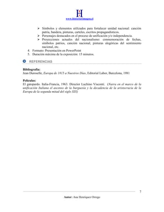 www.historia1imagen.cl

 Símbolos y elementos utilizados para fortalecer unidad nacional: canción
patria, bandera, pinturas, carteles, escritos propagandísticos.
 Personajes destacados en el proceso de unificación y/o independencia.
 Proyecciones actuales del nacionalismo: conmemoración de fechas,
símbolos patrios, canción nacional, pinturas alegóricas del sentimiento
nacional, etc.
4. Formato: Presentación en PowerPoint
5. Duración máxima de la exposición: 15 minutos.
REFERENCIAS
Bibliografía:
Jean Duroselle, Europa de 1815 a Nuestros Días, Editorial Labor, Barcelona, 1981
Películas:
El gatopardo. Italia-Francia, 1963. Director Luchino Visconti. (Narra en el marco de la
unificación Italiana el ascenso de la burguesía y la decadencia de la aristocracia de la
Europa de la segunda mitad del siglo XIX)

7
Autor: Ana Henríquez Orrego

 