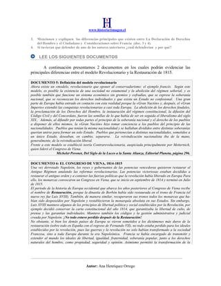www.historia1imagen.cl
3.
4.

Mencionen y expliquen las diferencias principales que existen entre La Declaración de Derechos
del Hombre y el Ciudadano y Consideraciones sobre Francia (doc. 3 y 4).
Si tuvieran que defender de uno de los autores anteriores ¿cuál defenderían y por qué?

LEE LOS SIGUIENTES DOCUMENTOS
A continuación presentamos 2 documentos en los cuales podrán evidenciar las
principales diferencias entre el modelo Revolucionario y la Restauración de 1815.
DOCUMENTO 5: Definición del modelo revolucionario
Ahora existe un «modelo, revolucionario que oponer al conservadurismo: el ejemplo francés. Según este
modelo, es posible la existencia de una sociedad no estamental y la abolición del régimen señorial, y es
posible también que funcione un sistema económico sin gremios y cofradías, que se exprese la soberanía
nacional, que se reconozcan los derechos individuales y que exista un Estado no confesional. Una gran
parte de Europa había entrado en contacto con esta realidad porque la «Gran Nación» y, después, el «Gran
Imperio» extendió las conquistas revolucionarias a casi toda Europa. La abolición de los derechos feudales,
la proclamación de los Derechos del Hombre, la instauración del régimen constitucional, la difusión del
Código Civil y del Concordato, fueron las semillas de lo que había de ser en seguida el liberalismo del siglo
XIX.. Además, al difundir por todas partes el principio de la soberanía nacional y el derecho de los pueblos
a disponer de ellos mismos, la «Gran Nación» hizo tomar conciencia a los pueblos del principio de las
nacionalidades. Pueblos que tenían la misma nacionalidad y se hallaban divididos entre distintas soberanías
querían unirse para formar un solo Estado. Pueblos que pertenecían a distintas nacionalidades, sometidos a
un único Estado, deseaban, en cambio, separarse. La reivindicación nacionalista iba de la mano,
generalmente, de la reivindicación liberal.
Frente a este modelo se estableció teoría Contrarevolucionaria, auspiciada principalmente por Metternich,
quien lideró el Congreso de Viena.
Michelet Peronet, Del Siglo de la Luces a la Santa Alianza, Editorial Planeta, página 296.
DOCUMENTO 6: EL CONGRESO DE VIENA, 1814-1815
Una vez derrotado Napoleón, los reyes y gobernantes de las potencias vencedoras quisieron restaurar el
Antiguo Régimen anulando las reformas revolucionarias. Las potencias victoriosas estaban decididas a
restaurar el antiguo orden y a contener las fuerzas políticas que la revolución había liberado en Europa Para
ello, los monarcas convocaron un Congreso en Viena, que se inicio en septiembre de 1814 y terminó en Julio
de 1815.
El periodo de la historia de Europa occidental que abarca los años posteriores al Congreso de Viena recibe
el nombre de Restauración, porque la dinastía de Borbón había sido restaurada en el trono de Francia (el
nuevo rey fue Luis XVIII). También, de manera similar, recuperaron sus tronos todos los monarcas que habían sido desposeídos por Napoleón y restablecieron la monarquía absoluta en sus Estados. Sin embargo,
Luis XVIII mantuvo algunos de los principios de libertad política y social establecidos por la Revolución, por
ejemplo decidió conservar la carta constitucional del año 1814, que garantizaba la libertad de culto, de
prensa y las garantías individuales. Mantuvo también los códigos y la gestión administrativa y judicial
creada por Napoleón. ¡No todo estuvo perdido después de la Restauración!
No obstante, si bien los demás países de Europa se vieron sometidos a los dictámenes más duros de la
restauración (sobre todo en España con el regreso de Fernando VII), no todo estaba perdido para los ideales
establecidos por la revolución, pues las guerras y la revolución no solo habían transformado a la sociedad
Francesa, sino a toda Europa durante la era Napoleónica. Francia se había encargado de transmitir y
extender al mundo los ideales de libertad, igualdad, fraternidad, soberanía popular, junto a los derechos
naturales del hombre, como propiedad, seguridad y opinión. Asimismo permitió la transformación de la

Autor: Ana Henríquez Orrego

 