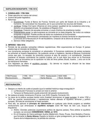 NAPOLEÓN BONAPARTE. 1799-1814
1.
•
•
•

CONSULADO: 1799-1804
Poder ejecutivo en manos del cónsul.
Control del poder legislativo.
Reformas:
• Económicas: Funda el Banco de Francia, fomento por parte del Estado de la Industria y el
Comercio. Se racionalizan los impuestos, por lo que aumentan los recursos del Estado.
• Jurídicas: Código Civil (gran influencia en otros países): igualdad de los ciudadanos ante la ley,
derecho a la propiedad privada. Se establece el Registro Civil.
• Educativas: Creación de escuelas primarias y Liceos (Centros de enseñanza media).
• Ordenamiento social: La alta burguesía se convierte en la clase dirigente. Se invita a la nobleza
emigrada a regresar. Posible acceso de todos los ciudadanos al funcionariado.
• Administrativas: Administración centralizada (se mantiene la división territorial en departamentos
y comunas de la Revolución) fin del feudalismo. Creación de la oficina de censura.
• Servicio militar obligatorio.

2. IMPERIO: 1804.1814.
• Período de las grandes campañas militares napoleónicas. Afán expansionista en Europa  países
aliados bajo el mandato de familiares.
• Las monarquías europeas le consideran un advenedizo  Sucesivas coaliciones de países europeos
se enfrentan al Imperio Napoleónico. No pudiendo vencer a Inglaterra, decreta el Bloqueo Continental
contra ese país. La escasez de productos provoca el alza de precios y el contrabando. Intentará
mantener el bloqueo controlando los puertos (Lisboa, por lo que tiene que entrar en la Península
Ibérica), pero se encuentra con la oposición no sólo de otros países (Rusia, Austria…) sino con la de
los banqueros franceses.
• Con Napoleón se altera el equilibrio europeo . Su derrota no impide la difusión de las ideas
revolucionarias y liberales.

1789.Proceso
Revolucionario.

1799 - 1814
Napoleón

1815: Restauración. 1830-1848Santa Alianza.
Revol. liberales

RESTAURACIÓN
• Designa un intento de vuelta al pasado (que la realidad histórica niega enseguida)
• La Revolución Francesa no arrasó con todo lo anterior.
• Tampoco la Restauración puede prescindir del pasado revolucionario.
• Se restaura el poder monárquico (Francia, Luis XVIII / España, Fernando VII).
• La clave de la política europea tendrá como finalidad recomponer el mapa europeo  entre 1792 y
1814 las guerras revolucionarias y napoleónicas habías alterado el equilibrio territorial y político
europeo. Se trata de recomponer el mapa europeo.
• Para ello, se aplicará el principio de intervención en cualquier país donde surgiera un estallido
revolucionario que amenazase el equilibrio europeo (Cien Mil Hijos de San Luis, Duque de
Angulema).
• Árbitro: Grandes potencias (supremacía política de algunos países). Para arbitrar el equilibrio
europeo, se convocan CONGRESOS: VIENA, en 1815.
• En el Congreso de Viena participan Austria (Metternich), Rusia, Prusia, Gran Bretaña y Francia,
que formarán la Santa Alianza. España no tendrá un gran protagonismo, por su desgaste en la
Guerra de la Independencia y la pérdida de colonias.

 