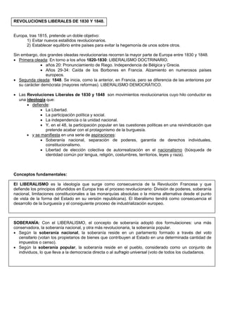 REVOLUCIONES LIBERALES DE 1830 Y 1848.

Europa, tras 1815, pretende un doble objetivo:
1) Evitar nuevos estallidos revolucionarios.
2) Establecer equilibrio entre países para evitar la hegemonía de unos sobre otros.
Sin embargo, dos grandes oleadas revolucionarias recorren la mayor parte de Europa entre 1830 y 1848.
• Primera oleada: En torno a los años 1820-1830: LIBERALISMO DOCTRINARIO.
• años 20: Pronunciamiento de Riego. Independencia de Bélgica y Grecia.
• Años 29-34: Caída de los Borbones en Francia. Alzamiento en numerosos países
europeos.
• Segunda oleada: 1848. Se inicia, como la anterior, en Francia, pero se diferencia de las anteriores por
su carácter demócrata (mayores reformas). LIBERALISMO DEMOCRÁTICO.
• Las Revoluciones Liberales de 1830 y 1848 son movimientos revolucionarios cuyo hilo conductor es
una ideología que:
• defiende:
• La Libertad.
• La participación política y social.
• La independencia o la unidad nacional.
• Y, en el 48, la participación popular en las cuestiones políticas en una reivindicación que
pretende acabar con el protagonismo de la burguesía.
• y se manifiesta en una serie de aspiraciones:
• Soberanía nacional, separación de poderes, garantía de derechos individuales,
constitucionalismo.
• Libertad de elección colectiva de autorrealización en el nacionalismo (búsqueda de
identidad común por lengua, religión, costumbres, territorios, leyes y raza).

Conceptos fundamentales:
El LIBERALISMO es la ideología que surge como consecuencia de la Revolución Francesa y que
defiende los principios difundidos en Europa tras el proceso revolucionario: División de poderes, soberanía
nacional, limitaciones constitucionales a las monarquías absolutas o la misma alternativa desde el punto
de vista de la forma del Estado en su versión republicana). El liberalismo tendrá como consecuencia el
desarrollo de la burguesía y el consiguiente proceso de industrialización europeo.

SOBERANÍA: Con el LIBERALISMO, el concepto de soberanía adoptó dos formulaciones: una más
conservadora, la soberanía nacional, y otra más revolucionaria, la soberanía popular.
• Según la soberanía nacional, la soberanía reside en un parlamento formado a través del voto
censitario (votan los propietarios de bienes que contribuyen al Estado en una determinada cantidad de
impuestos o censo).
• Según la soberanía popular, la soberanía reside en el pueblo, considerado como un conjunto de
individuos, lo que lleva a la democracia directa o al sufragio universal (voto de todos los ciudadanos.

 
