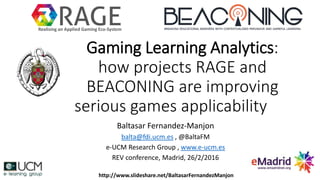 Gaming Learning Analytics:
how projects RAGE and
BEACONING are improving
serious games applicability
Baltasar Fernandez-Manjon
balta@fdi.ucm.es , @BaltaFM
e-UCM Research Group , www.e-ucm.es
REV conference, Madrid, 26/2/2016
Realising an Applied Gaming Eco-System
http://www.slideshare.net/BaltasarFernandezManjon
 