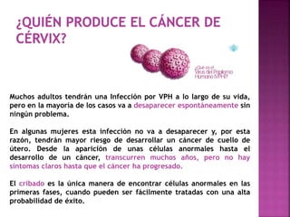Muchos adultos tendrán una Infección por VPH a lo largo de su vida,
pero en la mayoría de los casos va a desaparecer espontáneamente sin
ningún problema.
En algunas mujeres esta infección no va a desaparecer y, por esta
razón, tendrán mayor riesgo de desarrollar un cáncer de cuello de
útero. Desde la aparición de unas células anormales hasta el
desarrollo de un cáncer, transcurren muchos años, pero no hay
síntomas claros hasta que el cáncer ha progresado.
El cribado es la única manera de encontrar células anormales en las
primeras fases, cuando pueden ser fácilmente tratadas con una alta
probabilidad de éxito.
 