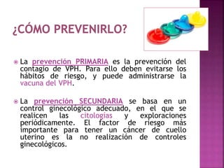  La prevención PRIMARIA es la prevención del
contagio de VPH. Para ello deben evitarse los
hábitos de riesgo, y puede administrarse la
vacuna del VPH.
 La prevención SECUNDARIA se basa en un
control ginecológico adecuado, en el que se
realicen las citologías y exploraciones
periódicamente. El factor de riesgo más
importante para tener un cáncer de cuello
uterino es la no realización de controles
ginecológicos.
 