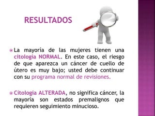  La mayoría de las mujeres tienen una
citología NORMAL. En este caso, el riesgo
de que aparezca un cáncer de cuello de
útero es muy bajo; usted debe continuar
con su programa normal de revisiones.
 Citología ALTERADA, no significa cáncer, la
mayoría son estados premalignos que
requieren seguimiento minucioso.
 