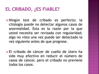  Ningún test de cribado es perfecto; la
citología puede no detectar algunos casos de
anormalidad. Esta es la razón por la que
usted necesita ser revisada con regularidad;
algo no visto una vez puede ser detectado la
vez siguiente antes de que progrese.
 El cribado de cáncer de cuello de útero ha
sido muy efectivo en reducir el número de
casos de cáncer, pero el cribado no previene
todos los casos.
 