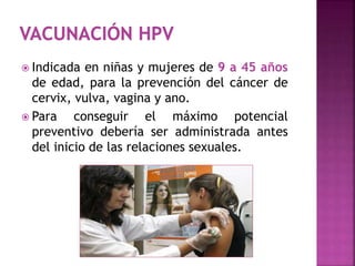  Indicada en niñas y mujeres de 9 a 45 años
de edad, para la prevención del cáncer de
cervix, vulva, vagina y ano.
 Para conseguir el máximo potencial
preventivo debería ser administrada antes
del inicio de las relaciones sexuales.
 