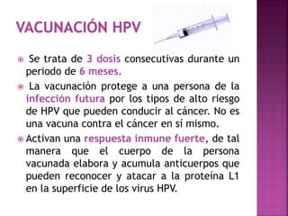  Se trata de 3 dosis consecutivas durante un
periodo de 6 meses.
 La vacunación protege a una persona de la
infección futura por los tipos de alto riesgo
de HPV que pueden conducir al cáncer. No es
una vacuna contra el cáncer en sí mismo.
 Activan una respuesta inmune fuerte, de tal
manera que el cuerpo de la persona
vacunada elabora y acumula anticuerpos que
pueden reconocer y atacar a la proteína L1
en la superficie de los virus HPV.
 