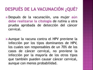  Después de la vacunación, una mujer aún
debe realizarse la citología de rutina u otra
prueba aprobada de detección del cáncer
cervical.
 Aunque la vacuna contra el HPV previene la
infección por los tipos dominantes de HPV,
los cuales son responsables de un 70% de los
casos de cáncer cervical, no previene la
infección por la mayoría de los otros tipos
que también pueden causar cáncer cervical,
aunque con menos probabilidad.
 