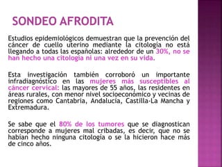 Estudios epidemiológicos demuestran que la prevención del
cáncer de cuello uterino mediante la citología no está
llegando a todas las españolas: alrededor de un 30%, no se
han hecho una citología ni una vez en su vida.
Esta investigación también corroboró un importante
infradiagnóstico en las mujeres más susceptibles al
cáncer cervical: las mayores de 55 años, las residentes en
áreas rurales, con menor nivel socioeconómico y vecinas de
regiones como Cantabria, Andalucía, Castilla-La Mancha y
Extremadura.
Se sabe que el 80% de los tumores que se diagnostican
corresponde a mujeres mal cribadas, es decir, que no se
habían hecho ninguna citología o se la hicieron hace más
de cinco años.
 