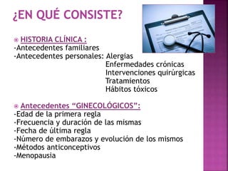  HISTORIA CLÍNICA :
-Antecedentes familiares
-Antecedentes personales: Alergias
Enfermedades crónicas
Intervenciones quirúrgicas
Tratamientos
Hábitos tóxicos
 Antecedentes “GINECOLÓGICOS”:
-Edad de la primera regla
-Frecuencia y duración de las mismas
-Fecha de última regla
-Número de embarazos y evolución de los mismos
-Métodos anticonceptivos
-Menopausia
 
