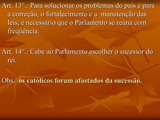 Art. 13°.: Para solucionar os problemas do país e para
 a correção, o fortalecimento e a manutenção das
 leis, é necessário que o Parlamento se reúna com
 freqüência.

Art. 14°.: Cabe ao Parlamento escolher o sucessor do
 rei.

Obs.: os católicos foram afastados da sucessão.
 