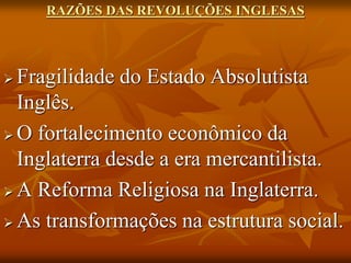 RAZÕES DAS REVOLUÇÕES INGLESAS




 Fragilidade do Estado Absolutista
  Inglês.
 O fortalecimento econômico da
  Inglaterra desde a era mercantilista.
 A Reforma Religiosa na Inglaterra.

 As transformações na estrutura social.
 