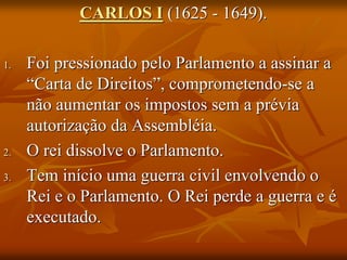 CARLOS I (1625 - 1649).

1.   Foi pressionado pelo Parlamento a assinar a
     “Carta de Direitos”, comprometendo-se a
     não aumentar os impostos sem a prévia
     autorização da Assembléia.
2.   O rei dissolve o Parlamento.
3.   Tem início uma guerra civil envolvendo o
     Rei e o Parlamento. O Rei perde a guerra e é
     executado.
 