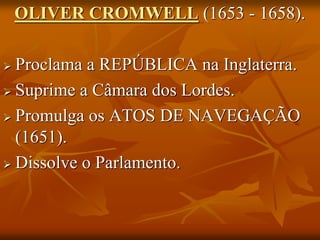 OLIVER CROMWELL (1653 - 1658).

 Proclama a REPÚBLICA na Inglaterra.
 Suprime a Câmara dos Lordes.

 Promulga os ATOS DE NAVEGAÇÃO
  (1651).
 Dissolve o Parlamento.
 