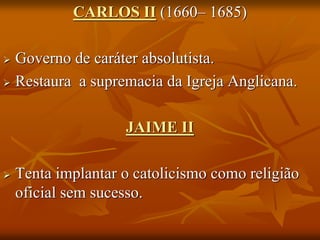 CARLOS II (1660– 1685)

 Governo de caráter absolutista.
 Restaura a supremacia da Igreja Anglicana.



                    JAIME II

   Tenta implantar o catolicismo como religião
    oficial sem sucesso.
 