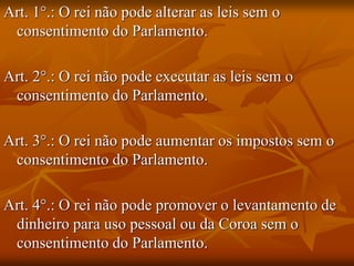 Art. 1°.: O rei não pode alterar as leis sem o
 consentimento do Parlamento.

Art. 2°.: O rei não pode executar as leis sem o
 consentimento do Parlamento.

Art. 3°.: O rei não pode aumentar os impostos sem o
 consentimento do Parlamento.

Art. 4°.: O rei não pode promover o levantamento de
 dinheiro para uso pessoal ou da Coroa sem o
 consentimento do Parlamento.
 