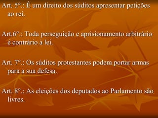 Art. 5°.: É um direito dos súditos apresentar petições
 ao rei.

Art.6°.: Toda perseguição e aprisionamento arbitrário
 é contrário à lei.

Art. 7°.: Os súditos protestantes podem portar armas
 para a sua defesa.

Art. 8°.: As eleições dos deputados ao Parlamento são
 livres.
 