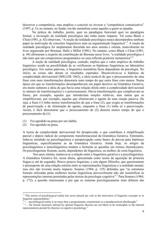 descrever a competência, mas ampliou o conceito ao invocar a “competência comunicativa”
(1997, p. 5); no entanto, no fundo, era tão mentalista como aqueles a quem se opunha.
        Na prática do trabalho, porém, quer no paradigma funcional quer no paradigma
formal, a invocação da realidade psicológica não tinha muito impacto. Tal como Black e
Chiat (1981, p. 42) observam, “A noção da realidade psicológica nunca desempenhou nenhum
papel na motivação de conceitos linguísticos nem na argumentação linguística”.5 A noção da
realidade psicológica foi amplamente discutida nos anos setenta e oitenta, notavelmente no
livro organizado por Bresnan, Halle e Miller (1981). No entanto, como Black e Chiat (1981,
p. 44) afirmaram a respeito da contribuição de Bresnan nesse livro, “a realidade psicológica é
não mais que um compromisso programático ou uma reflexão posterior metateórica”.6
        A noção de realidade psicológica, contudo, implica que o valor empírico do trabalho
linguístico reside na possibilidade de se verificarem as hipóteses linguísticas no laboratório
psicológico. Em outras palavras, a linguística mentalista ficou dependente da psicologia. No
início, as coisas não deram os resultados esperados. Desenvolveu-se a hipótese da
complexidade derivacional (MILLER 1962), a ideia testável de que o processamento de uma
frase com mais transformações demoraria mais tempo do que outra frase com menos. Numa
época em que as transformações desempenhavam um papel decisivo na Gramática Gerativa,
era muito sedutora a ideia de que havia uma relação direta entre a complexidade derivacional
(o número de transformações) e o processamento. Havia transformações que complicavam as
frases, por exemplo, aquelas que introduziam orações relativas, mas outras que as
simplificavam, por exemplo, aquelas que eliminavam o agente de uma oração passiva. Ou
seja, a frase (1) tinha menos transformações do que a frase (2), que exigia as transformações
de passivização e de eliminação do agente, enquanto a frase (1) tinha só a passivização.
Assim, é fácil demonstrar que o processamento de (2) demora menos tempo do que o
processamento de (1).

(1)    Fui agredido na praia por um ladrão.
(2)    Fui agredido na praia.

A teoria da complexidade derivacional foi desaprovada, o que contribuiu à simplificação
parcial e depois radical do componente transformacional da Gramática Gerativa. Entretanto,
tinha-se instalado na psicolinguística a autopercepção como banco de provas para hipóteses
linguísticas, especificamente as da Gramática Gerativa. Ainda hoje, os artigos da
psicolinguística e neurolinguística tendem a formular as questões em termos chomskyanos.
Os psicolinguistas ficaram, assim, dependentes da linguística, ou melhor, de certa linguística.
         Nos anos oitenta, manteve-se a relação entre a linguística gerativa e a psicolinguística.
A Gramática Gerativa foi, nessa altura, apresentada como teoria da aquisição de primeira
língua (e até de segunda). Houve poucos linguistas, e sim alguns filósofos, que questionaram
o pressuposto de uma relação estreita entre as representações linguísticas e a realidade mental,
mas eles não tiveram muito impacto. Soames (1984, p. 155) defendeu que “as estruturas
formais utilizadas pelas melhores teorias linguísticas provavelmente não são isomórficas às
representações internas postuladas pelas teorias da psicologia cognitiva”.7 Para Soames (1984,
p. 172), a questão interessante é por que os sistemas psicologicamente reais diferem das



5
  “The notion of psychological reality has never played any role in the motivation of linguistic concepts or in
linguistic argumentation.”
6
  “… psychological reality is no more than a programmatic commitment or a metatheoretical afterthought.”
7
  “… the formal structures utilized by optimal linguistic theories are not likely to be isomorphic to the internal
representations posited by theories in cognitive psychology.”
                                                                                                                9
 