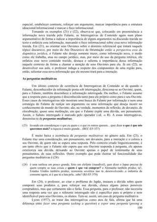 especial, estabelecer contraste, reforçar um argumento, marcar importância para a estrutura
ideacional/informacional e marcar o foco informacional.
        Tomando os exemplos (21) e (22), observa-se que, colocando em proeminência a
informação nova trazida pelo Falante, as Interrogativas de Conteúdo agem num plano
argumentativo de forma a indicar a importância de alguns argumentos na discussão trazida no
texto e enfatiza essa informação, marcando o foco informacional sobre essa nova informação
trazida. Em (21), ao orientar seus Ouvintes sobre o domínio referencial que tratará naquele
tópico discursivo, por meio do Ato Discursivo de Orientação então a perspectiva essa da
dogmática jurídica, o Falante não deseja somente trazer, como informação nova, o modo
como ele trabalha, atua no campo jurídico, mas, por meio do uso da pergunta retórica, ele
enfatiza esse novo conteúdo trazido, destaca e salienta a importância dessa informação
naquele contexto de forma a chamar a atenção de seus Ouvintes para ela. Já em (22), ao
desenvolver sua aula, o professor indaga a respeito dos componentes de uma região para,
então, salientar essa nova informação que ele mesmo trará para a interação.

As perguntas meditativas

        Um último contexto de ocorrência de Interrogativas de Conteúdo se dá quando o
Falante, desconhecedor da informação posta sob interrogação, direciona-se ao Ouvinte, quem,
para o Falante, também desconhece a informação interrogada. Ou melhor, o Falante assume
que a resposta para a pergunta é desconhecida tanto para ele próprio como para o seu Ouvinte.
Esses casos de interrogativas não mostram uma busca do Falante por informação e nem uma
estratégia do Falante de realçar um argumento ou uma informação que deseja incutir no
conhecimento de mundo do Ouvinte; são, na verdade, momentos de reflexão, de devaneio, de
elocubração, quase uma meditação, em que o Falante expõe uma dúvida, um pensamento.
Assim, o Subato interrogado é marcado pelo operador (-id, -s R). A essas interrogativas,
denomina-se de perguntas meditativas.

(23) levando em consideraçao o que eu quero e o que os outros querem... quer dizer o que é que nós
     queremos mais? a riqueza é muito grande... (REC-EF-337)

        É muito baixa a ocorrência de perguntas meditativas no gênero aula. Em (23), o
Falante traz uma consideração, um pensamento, um devaneio, para a interação e o coloca a
seu Ouvinte, de quem não se espera uma resposta. Pelo contexto criado linguisticamente, é
um tanto óbvio que o Falante não espera que seu Ouvinte responda à pergunta, ele apenas
exterioriza sua dúvida, deixando ao Ouvinte apenas o papel de testemunha de seus
pensamentos, de suas reflexões. Outro exemplo que pode ilustrar tal funcionalidade das
perguntas meditativas é (24):

(24) é uma sutileza um pouco grande, feito um elefante (inaudível), quer dizer o Japao precisa de
     quem compre as suas coisas e quem é que vai comprar? a Alemanha também produz, tá?,
     Estados Unidos também produz, economia soviética nao tá...desenvolvendo...a indústria de
     consumo agora, aí é que tá a luta pela...sabe? (RJ-EF-379)

        Em (24), o professor, ao citar o problema do Japão, instaura a dúvida sobre quem
comprará seus produtos e, para reforçar sua dúvida, elenca alguns países possíveis
compradores, mas que certamente não o farão. Essa pergunta, para o professor, não necessita
uma resposta uma vez que o referente interrogado não é específico para si próprio e nem
identificável para seus Ouvintes, os alunos. Tem-se, assim, um caso de pergunta meditativa.
        Lyons (1977), ao tratar das interrogativas como atos de fala, afirma que há uma
diferença entre fazer uma pergunta (asking a question) e expor uma pergunta (posing a
                                                                                         100
 