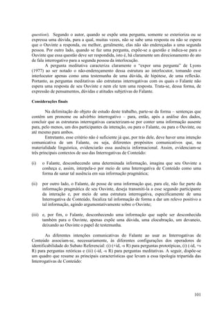 question). Segundo o autor, quando se expõe uma pergunta, somente se exterioriza ou se
expressa uma dúvida, para a qual, muitas vezes, não se sabe uma resposta ou não se espera
que o Ouvinte a responda, ou melhor, geralmente, elas não são endereçadas a uma segunda
pessoa. Por outro lado, quando se faz uma pergunta, expõe-se a questão e indica-se para o
Ouvinte que essa questão deve ser respondida, isto é, há claramente um direcionamento do ato
de fala interrogativo para a segunda pessoa da interlocução.
        A pergunta meditativa caracteriza claramente o “expor uma pergunta” de Lyons
(1977) ao ser notado o não-endereçamento dessa estrutura ao interlocutor, tomando esse
interlocutor apenas como uma testemunha de uma dúvida, de hipótese, de uma reflexão.
Portanto, as perguntas meditativas são estruturas interrogativas com os quais o Falante não
espera uma resposta de seu Ouvinte e nem ele tem uma resposta. Trata-se, dessa forma, de
expressão de pensamentos, dúvidas e atitudes subjetivas do Falante.

Considerações finais

        Na delimitação do objeto de estudo deste trabalho, parte-se da forma – sentenças que
contêm um pronome ou advérbio interrogativo – para, então, após a análise dos dados,
concluir que as estruturas interrogativas caracterizam-se por conter uma informação ausente
para, pelo menos, um dos participantes da interação, ou para o Falante, ou para o Ouvinte, ou
até mesmo para ambos.
        Entretanto, esse critério não é suficiente já que, por trás dele, deve haver uma intenção
comunicativa de um Falante, ou seja, diferentes propósitos comunicativos que, na
materialidade linguística, evidenciarão essa ausência informacional. Assim, evidenciam-se
três principais contextos de uso das Interrogativas de Conteúdo:

(i)    o Falante, desconhecendo uma determinada informação, imagina que seu Ouvinte a
       conheça e, assim, interpela-o por meio de uma Interrogativa de Conteúdo como uma
       forma de sanar tal ausência em sua informação pragmática;

(ii)   por outro lado, o Falante, de posse de uma informação que, para ele, não faz parte da
       informação pragmática de seu Ouvinte, deseja transmiti-la a esse segundo participante
       da interação e, por meio de uma estrutura interrogativa, especificamente de uma
       Interrogativa de Conteúdo, focaliza tal informação de forma a dar um relevo positivo a
       tal informação, agindo argumentativamente sobre o Ouvinte;

(iii) e, por fim, o Falante, desconhecendo uma informação que supõe ser desconhecida
      também para o Ouvinte, apenas expõe uma dúvida, uma elocubração, um devaneio,
      deixando ao Ouvinte o papel de testemunha.

        As diferentes intenções comunicativas do Falante ao usar as Interrogativas de
Conteúdo associam-se, necessariamente, às diferentes configurações dos operadores de
identificabilidade do Subato Referencial: (i) (+id, -s R) para perguntas prototípicas, (i) (-id, +s
R) para perguntas retóricas e (iii) (-id, -s R) para perguntas meditativas. A seguir, dispõe-se
um quadro que resume as principais características que levam a essa tipologia tripartida das
Interrogativas de Conteúdo:




                                                                                               101
 