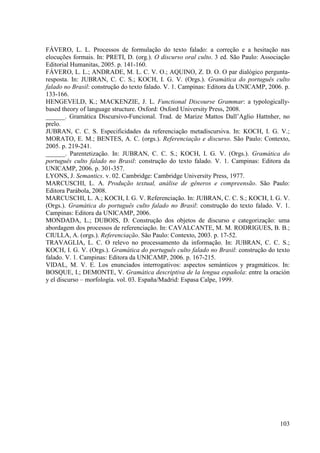 FÁVERO, L. L. Processos de formulação do texto falado: a correção e a hesitação nas
elocuções formais. In: PRETI, D. (org.). O discurso oral culto. 3 ed. São Paulo: Associação
Editorial Humanitas, 2005. p. 141-160.
FÁVERO, L. L.; ANDRADE, M. L. C. V. O.; AQUINO, Z. D. O. O par dialógico pergunta-
resposta. In: JUBRAN, C. C. S.; KOCH, I. G. V. (Orgs.). Gramática do português culto
falado no Brasil: construção do texto falado. V. 1. Campinas: Editora da UNICAMP, 2006. p.
133-166.
HENGEVELD, K.; MACKENZIE, J. L. Functional Discourse Grammar: a typologically-
based theory of language structure. Oxford: Oxford University Press, 2008.
______. Gramática Discursivo-Funcional. Trad. de Marize Mattos Dall’Aglio Hattnher, no
prelo.
JUBRAN, C. C. S. Especificidades da referenciação metadiscursiva. In: KOCH, I. G. V.;
MORATO, E. M.; BENTES, A. C. (orgs.). Referenciação e discurso. São Paulo: Contexto,
2005. p. 219-241.
______. Parentetização. In: JUBRAN, C. C. S.; KOCH, I. G. V. (Orgs.). Gramática do
português culto falado no Brasil: construção do texto falado. V. 1. Campinas: Editora da
UNICAMP, 2006. p. 301-357.
LYONS, J. Semantics. v. 02. Cambridge: Cambridge University Press, 1977.
MARCUSCHI, L. A. Produção textual, análise de gêneros e compreensão. São Paulo:
Editora Parábola, 2008.
MARCUSCHI, L. A.; KOCH, I. G. V. Referenciação. In: JUBRAN, C. C. S.; KOCH, I. G. V.
(Orgs.). Gramática do português culto falado no Brasil: construção do texto falado. V. 1.
Campinas: Editora da UNICAMP, 2006.
MONDADA, L.; DUBOIS, D. Construção dos objetos de discurso e categorização: uma
abordagem dos processos de referenciação. In: CAVALCANTE, M. M. RODRIGUES, B. B.;
CIULLA, A. (orgs.). Referenciação. São Paulo: Contexto, 2003. p. 17-52.
TRAVAGLIA, L. C. O relevo no processamento da informação. In: JUBRAN, C. C. S.;
KOCH, I. G. V. (Orgs.). Gramática do português culto falado no Brasil: construção do texto
falado. V. 1. Campinas: Editora da UNICAMP, 2006. p. 167-215.
VIDAL, M. V. E. Los enunciados interrogativos: aspectos semánticos y pragmáticos. In:
BOSQUE, I.; DEMONTE, V. Gramática descriptiva de la lengua española: entre la oración
y el discurso – morfología. vol. 03. España/Madrid: Espasa Calpe, 1999.




                                                                                       103
 