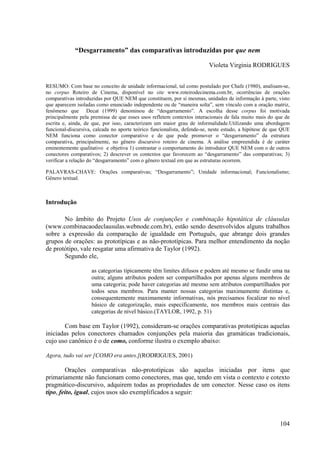 “Desgarramento” das comparativas introduzidas por que nem

                                                                         Violeta Virginia RODRIGUES


RESUMO: Com base no conceito de unidade informacional, tal como postulado por Chafe (1980), analisam-se,
no corpus Roteiro de Cinema, disponível no site www.roteirodecinema.com.br, ocorrências de orações
comparativas introduzidas por QUE NEM que constituem, por si mesmas, unidades de informação à parte, visto
que aparecem isoladas como enunciado independente ou de “maneira solta”, sem vínculo com a oração matriz,
fenômeno que Decat (1999) denominou de “desgarramento”. A escolha desse corpus foi motivada
principalmente pela premissa de que esses usos refletem contextos interacionais de fala muito mais do que de
escrita e, ainda, de que, por isso, caracterizam um maior grau de informalidade.Utilizando uma abordagem
funcional-discursiva, calcada no aporte teórico funcionalista, defende-se, neste estudo, a hipótese de que QUE
NEM funciona como conector comparativo e de que pode promover o “desgarramento” da estrutura
comparativa, principalmente, no gênero discursivo roteiro de cinema. A análise empreendida é de caráter
eminentemente qualitativo e objetiva 1) contrastar o comportamento do introdutor QUE NEM com o de outros
conectores comparativos; 2) descrever os contextos que favorecem ao “desgarramento” das comparativas; 3)
verificar a relação do “desgarramento” com o gênero textual em que as estruturas ocorrem.

PALAVRAS-CHAVE: Orações comparativas; “Desgarramento”; Unidade informacional; Funcionalismo;
Gênero textual.



Introdução

       No âmbito do Projeto Usos de conjunções e combinação hipotática de cláusulas
(www.combinacaodeclausulas.webnode.com.br), estão sendo desenvolvidos alguns trabalhos
sobre a expressão da comparação de igualdade em Português, que abrange dois grandes
grupos de orações: as prototípicas e as não-prototípicas. Para melhor entendimento da noção
de protótipo, vale resgatar uma afirmativa de Taylor (1992).
       Segundo ele,

                    as categorias tipicamente têm limites difusos e podem até mesmo se fundir uma na
                    outra; alguns atributos podem ser compartilhados por apenas alguns membros de
                    uma categoria; pode haver categorias até mesmo sem atributos compartilhados por
                    todos seus membros. Para manter nossas categorias maximamente distintas e,
                    consequentemente maximamente informativas, nós precisamos focalizar no nível
                    básico de categorização, mais especificamente, nos membros mais centrais das
                    categorias de nível básico.(TAYLOR, 1992, p. 51)

        Com base em Taylor (1992), consideram-se orações comparativas prototípicas aquelas
iniciadas pelos conectores chamados conjunções pela maioria das gramáticas tradicionais,
cujo uso canônico é o de como, conforme ilustra o exemplo abaixo:

Agora, tudo vai ser [COMO era antes.](RODRIGUES, 2001)

        Orações comparativas não-prototípicas são aquelas iniciadas por itens que
primariamente não funcionam como conectores, mas que, tendo em vista o contexto e cotexto
pragmático-discursivo, adquirem todas as propriedades de um conector. Nesse caso os itens
tipo, feito, igual, cujos usos são exemplificados a seguir:



                                                                                                         104
 