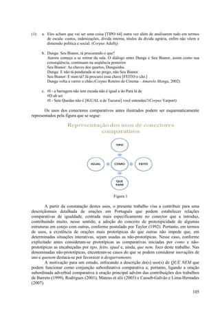 (1)   a. Eles acham que vai ser uma coisa [TIPO 64] outra vez além de analisarem tudo em termos
         de escala: custos, indenizações, dívida interna, títulos da dívida agrária, enfim não vêem a
         dimensão política e social. (Corpus Adufrj)

      b. Dunga: Seu Bianor, tá procu
                                procurando o que?
         Aurora começa a se retirar da sala. O diálogo entre Dunga e Seu Bianor, assim como sua
         conseqüência, continuam na seqüência posterior.
         Seu Bianor: As chaves dos quartos, Dunguinha.
         Dunga: E não tá pendurada aí no prego, não Seu Bianor.
         Seu Bianor: E num tá? Já procurei essa chave [FEITO o cão.]
         Dunga volta a varrer o chão.
                                chão.(Corpus Roteiro de Cinema - Amarelo Manga 2002)
                                                                         Manga,

      c. #I - a barragem não tem escada não é igual a do Pará lá de
         #D ah sei
         #I - Sete Quedas não é [IGUAL a de Tucuruí] você entendeu?(Corpus Varport)
                                                                    (Corpus

       Os usos dos conectores comparativos antes ilustrados podem ser esquematicamente
representados pela figura que se segue:




                                                 Figura 1

        A partir da constatação destes usos, o presente trabalho visa a contribuir para um uma
descriçãomais detalhada de orações em Português que podem estabelecer relações
comparativas de igualdade, centrada mais especificamente no conector que a introduz,
contribuindo muito, nesse sentido, a adoção do conceito de prototipicidade de algumas
estruturas em cotejo com outras, conforme postulado por Taylor (1992). Portanto, em termos
    uturas
de usos, a existência de orações mais prototípicas do que outras não impede que, em
determinadas situações interativas, sejam usadas as não prototípicas. Nesse caso, con
                                                       não-prototípicas.             conforme
explicitado antes consideram se prototípicas as comparativas iniciadas por como e não-
                   consideram-se
prototípicas as encabeçadas por tipo, feito, igual e, ainda, que nem, foco deste trabalho. Nas
denominadas não-prototípicas, encontram se casos do que se podem cons
                   prototípicas, encontram-se                          considerar inovações de
uso e quenem destaca-se por favorecer o desgarramento.
                        se
        A motivação para um estudo, enfocando a descrição do(s) uso(s) de QUE NEM que
podem funcionar como conjunção subordinativa comparativa e, portanto, ligando a oração
subordinada adverbial comparativa à oração principal advém das contribuições dos trabalhos
                 erbial
de Barreto (1999), Rodrigues (2001), Mateus et alii (2003) e Casseb-Galvão e Lima-Hernades
                                                                      Galvão
(2007).

                                                                                                105
 