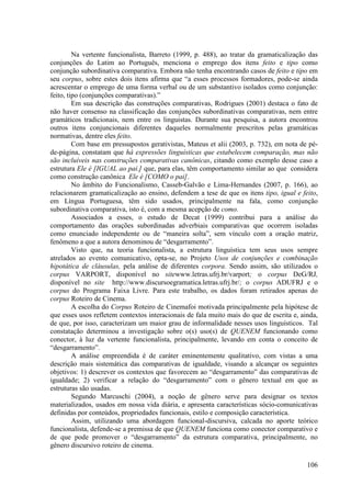 Na vertente funcionalista, Barreto (1999, p. 488), ao tratar da gramaticalização das
conjunções do Latim ao Português, menciona o emprego dos itens feito e tipo como
conjunção subordinativa comparativa. Embora não tenha encontrando casos de feito e tipo em
seu corpus, sobre estes dois itens afirma que “a esses processos formadores, pode-se ainda
acrescentar o emprego de uma forma verbal ou de um substantivo isolados como conjunção:
feito, tipo (conjunções comparativas).”
         Em sua descrição das construções comparativas, Rodrigues (2001) destaca o fato de
não haver consenso na classificação das conjunções subordinativas comparativas, nem entre
gramáticos tradicionais, nem entre os linguistas. Durante sua pesquisa, a autora encontrou
outros itens conjuncionais diferentes daqueles normalmente prescritos pelas gramáticas
normativas, dentre eles feito.
         Com base em pressupostos gerativistas, Mateus et alii (2003, p. 732), em nota de pé-
de-página, constatam que há expressões linguísticas que estabelecem comparação, mas não
são incluíveis nas construções comparativas canônicas, citando como exemplo desse caso a
estrutura Ele é [IGUAL ao pai.] que, para elas, têm comportamento similar ao que considera
como construção canônica Ele é [COMO o pai].
         No âmbito do Funcionalismo, Casseb-Galvão e Lima-Hernandes (2007, p. 166), ao
relacionarem gramaticalização ao ensino, defendem a tese de que os itens tipo, igual e feito,
em Língua Portuguesa, têm sido usados, principalmente na fala, como conjunção
subordinativa comparativa, isto é, com a mesma acepção de como.
         Associados a esses, o estudo de Decat (1999) contribui para a análise do
comportamento das orações subordinadas adverbiais comparativas que ocorrem isoladas
como enunciado independente ou de “maneira solta”, sem vínculo com a oração matriz,
fenômeno a que a autora denominou de “desgarramento”.
         Visto que, na teoria funcionalista, a estrutura linguística tem seus usos sempre
atrelados ao evento comunicativo, opta-se, no Projeto Usos de conjunções e combinação
hipotática de cláusulas, pela análise de diferentes corpora. Sendo assim, são utilizados o
corpus VARPORT, disponível no sitewww.letras.ufrj.br/varport; o corpus DeG/RJ,
disponível no site http://www.discursoegramatica.letras.ufrj.br/; o corpus ADUFRJ e o
corpus do Programa Faixa Livre. Para este trabalho, os dados foram retirados apenas do
corpus Roteiro de Cinema.
         A escolha do Corpus Roteiro de Cinemafoi motivada principalmente pela hipótese de
que esses usos refletem contextos interacionais de fala muito mais do que de escrita e, ainda,
de que, por isso, caracterizam um maior grau de informalidade nesses usos linguísticos. Tal
constatação determinou a investigação sobre o(s) uso(s) de QUENEM funcionando como
conector, à luz da vertente funcionalista, principalmente, levando em conta o conceito de
“desgarramento”.
         A análise empreendida é de caráter eminentemente qualitativo, com vistas a uma
descrição mais sistemática das comparativas de igualdade, visando a alcançar os seguintes
objetivos: 1) descrever os contextos que favorecem ao “desgarramento” das comparativas de
igualdade; 2) verificar a relação do “desgarramento” com o gênero textual em que as
estruturas são usadas.
         Segundo Marcuschi (2004), a noção de gênero serve para designar os textos
materializados, usados em nossa vida diária, e apresenta características sócio-comunicativas
definidas por conteúdos, propriedades funcionais, estilo e composição característica.
         Assim, utilizando uma abordagem funcional-discursiva, calcada no aporte teórico
funcionalista, defende-se a premissa de que QUENEM funciona como conector comparativo e
de que pode promover o “desgarramento” da estrutura comparativa, principalmente, no
gênero discursivo roteiro de cinema.

                                                                                          106
 